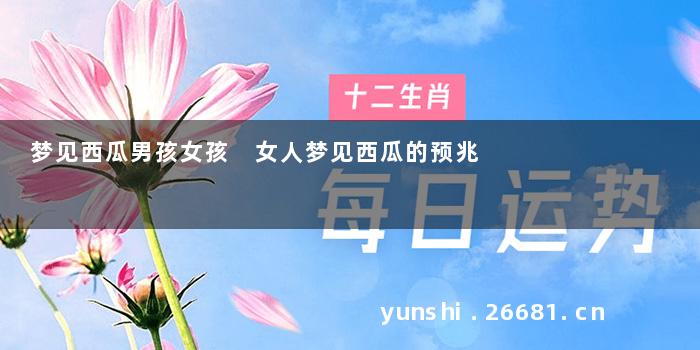 梦见西瓜男孩女孩 女人梦见西瓜的预兆